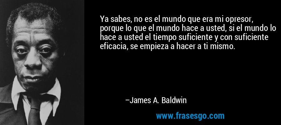 Ya sabes, no es el mundo que era mi opresor, porque lo que el mundo hace a usted, si el mundo lo hace a usted el tiempo suficiente y con suficiente eficacia, se empieza a hacer a ti mismo. – James A. Baldwin