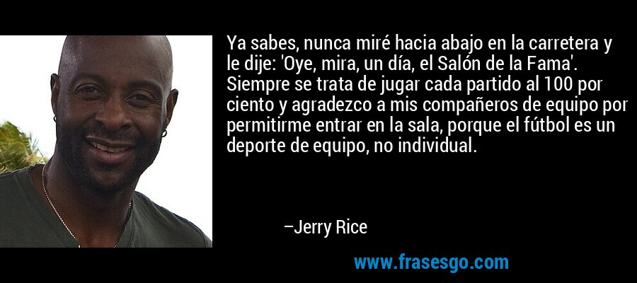 Ya sabes, nunca miré hacia abajo en la carretera y le dije: 'Oye, mira, un día, el Salón de la Fama'. Siempre se trata de jugar cada partido al 100 por ciento y agradezco a mis compañeros de equipo por permitirme entrar en la sala, porque el fútbol es un deporte de equipo, no individual. – Jerry Rice