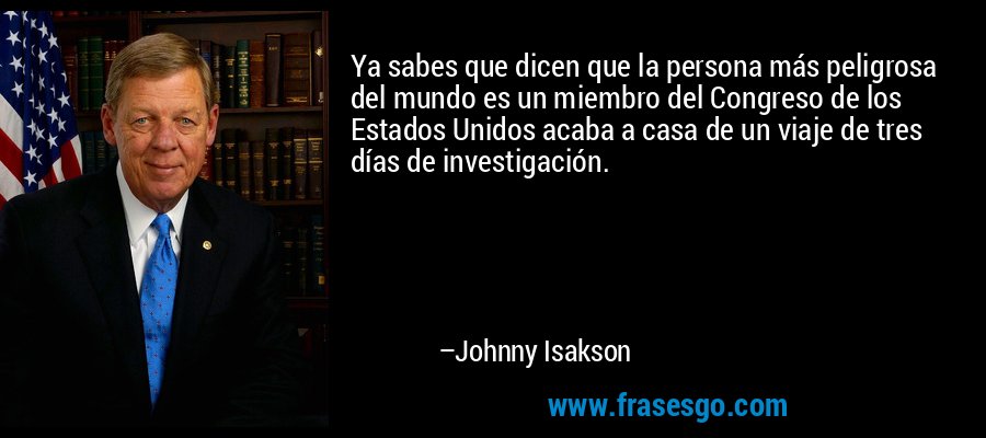 Ya sabes que dicen que la persona más peligrosa del mundo es un miembro del Congreso de los Estados Unidos acaba a casa de un viaje de tres días de investigación. – Johnny Isakson