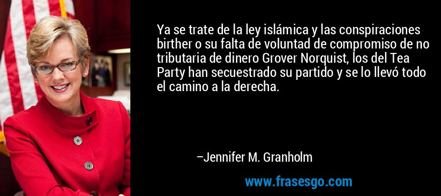 Ya se trate de la ley islámica y las conspiraciones birther o su falta de voluntad de compromiso de no tributaria de dinero Grover Norquist, los del Tea Party han secuestrado su partido y se lo llevó todo el camino a la derecha. – Jennifer M. Granholm