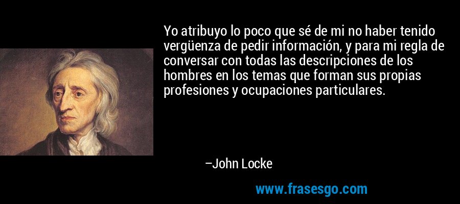 Yo atribuyo lo poco que sé de mi no haber tenido vergüenza de pedir información, y para mi regla de conversar con todas las descripciones de los hombres en los temas que forman sus propias profesiones y ocupaciones particulares. – John Locke