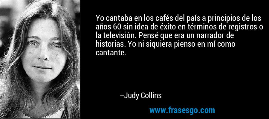 Yo cantaba en los cafés del país a principios de los años 60 sin idea de éxito en términos de registros o la televisión. Pensé que era un narrador de historias. Yo ni siquiera pienso en mí como cantante. – Judy Collins