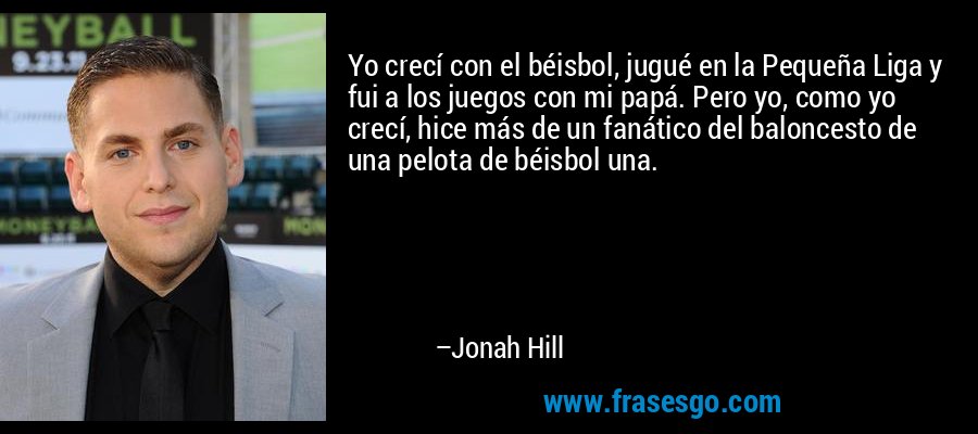 Yo crecí con el béisbol, jugué en la Pequeña Liga y fui a los juegos con mi papá. Pero yo, como yo crecí, hice más de un fanático del baloncesto de una pelota de béisbol una. – Jonah Hill