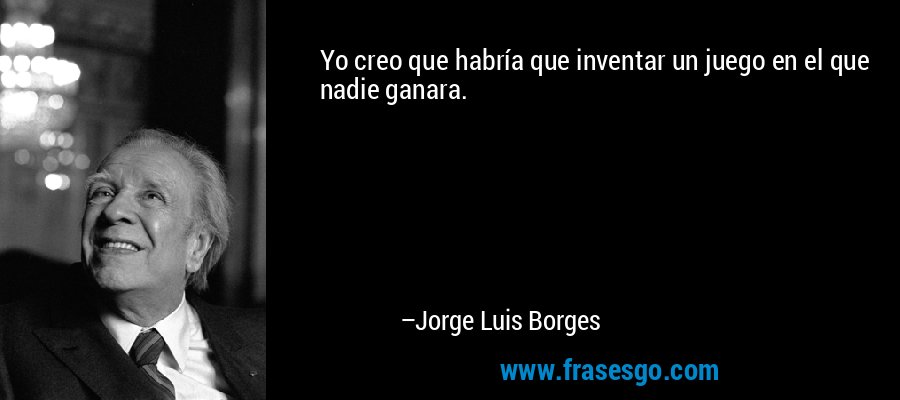 Yo creo que habría que inventar un juego en el que nadie ganara. – Jorge Luis Borges