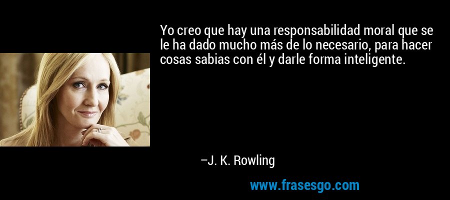 Yo creo que hay una responsabilidad moral que se le ha dado mucho más de lo necesario, para hacer cosas sabias con él y darle forma inteligente. – J. K. Rowling