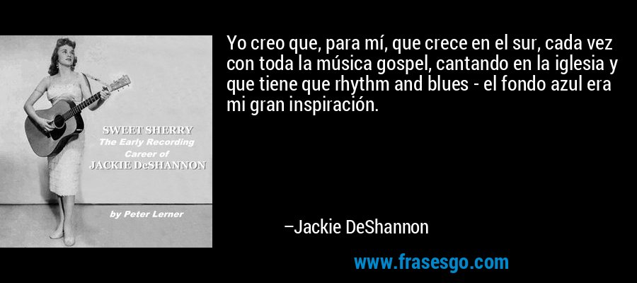 Yo creo que, para mí, que crece en el sur, cada vez con toda la música gospel, cantando en la iglesia y que tiene que rhythm and blues - el fondo azul era mi gran inspiración. – Jackie DeShannon
