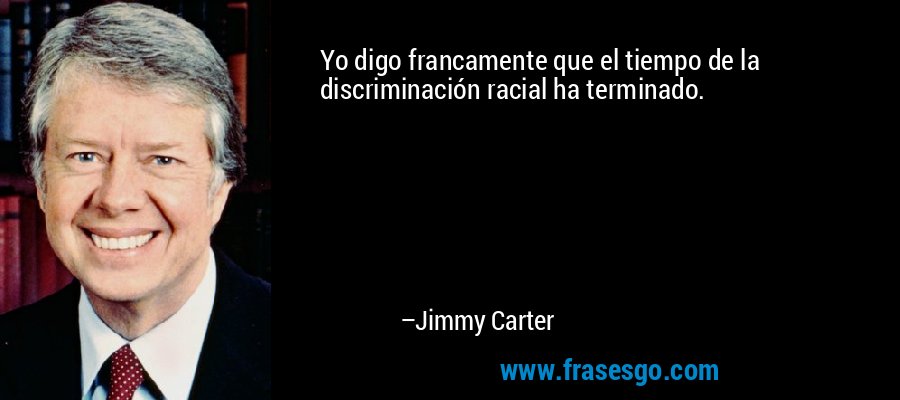Yo digo francamente que el tiempo de la discriminación racial ha terminado. – Jimmy Carter