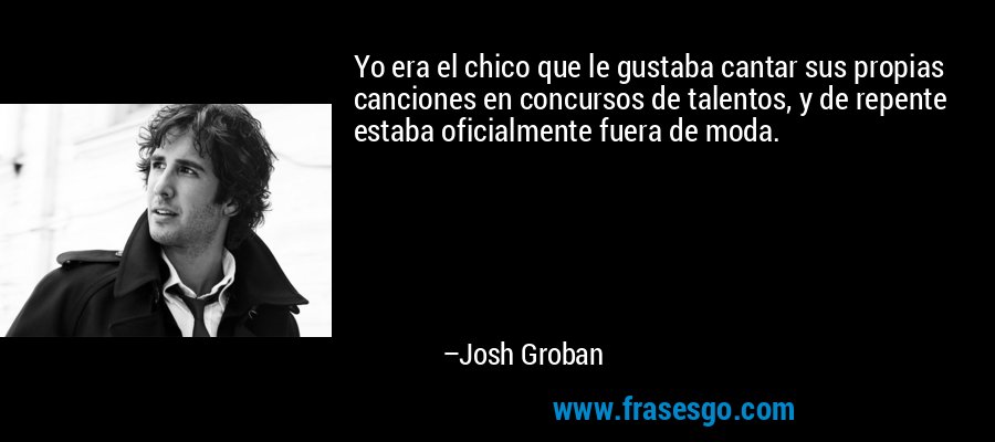 Yo era el chico que le gustaba cantar sus propias canciones en concursos de talentos, y de repente estaba oficialmente fuera de moda. – Josh Groban