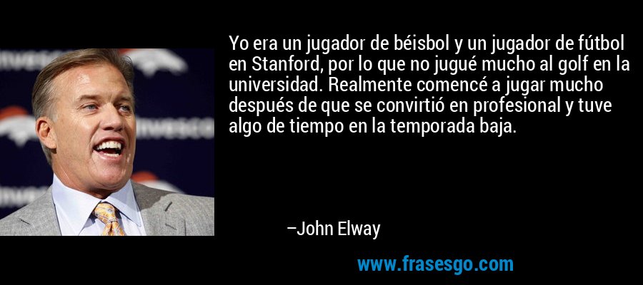 Yo era un jugador de béisbol y un jugador de fútbol en Stanford, por lo que no jugué mucho al golf en la universidad. Realmente comencé a jugar mucho después de que se convirtió en profesional y tuve algo de tiempo en la temporada baja. – John Elway