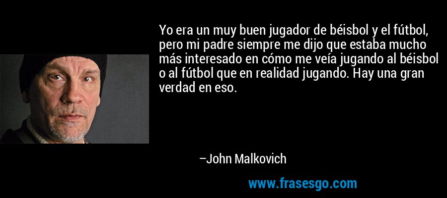 Yo era un muy buen jugador de béisbol y el fútbol, ​​pero mi padre siempre me dijo que estaba mucho más interesado en cómo me veía jugando al béisbol o al fútbol que en realidad jugando. Hay una gran verdad en eso. – John Malkovich