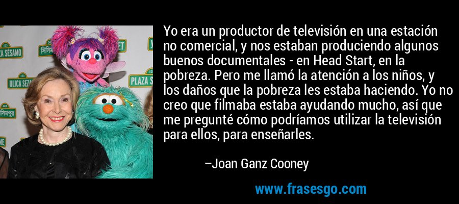 Yo era un productor de televisión en una estación no comercial, y nos estaban produciendo algunos buenos documentales - en Head Start, en la pobreza. Pero me llamó la atención a los niños, y los daños que la pobreza les estaba haciendo. Yo no creo que filmaba estaba ayudando mucho, así que me pregunté cómo podríamos utilizar la televisión para ellos, para enseñarles. – Joan Ganz Cooney