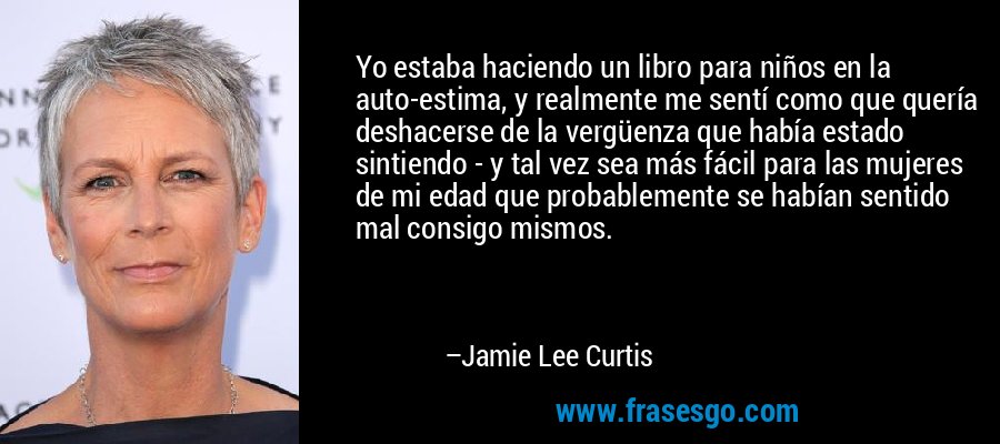 Yo estaba haciendo un libro para niños en la auto-estima, y ​​realmente me sentí como que quería deshacerse de la vergüenza que había estado sintiendo - y tal vez sea más fácil para las mujeres de mi edad que probablemente se habían sentido mal consigo mismos. – Jamie Lee Curtis