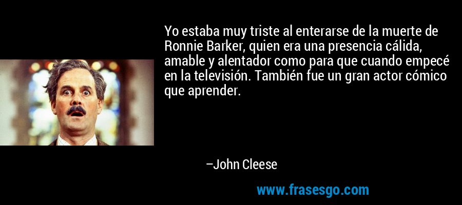 Yo estaba muy triste al enterarse de la muerte de Ronnie Barker, quien era una presencia cálida, amable y alentador como para que cuando empecé en la televisión. También fue un gran actor cómico que aprender. – John Cleese