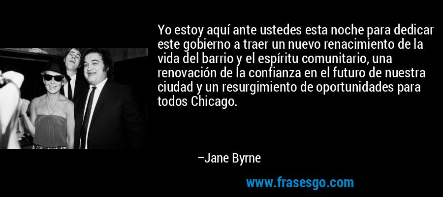 Yo estoy aquí ante ustedes esta noche para dedicar este gobierno a traer un nuevo renacimiento de la vida del barrio y el espíritu comunitario, una renovación de la confianza en el futuro de nuestra ciudad y un resurgimiento de oportunidades para todos Chicago. – Jane Byrne