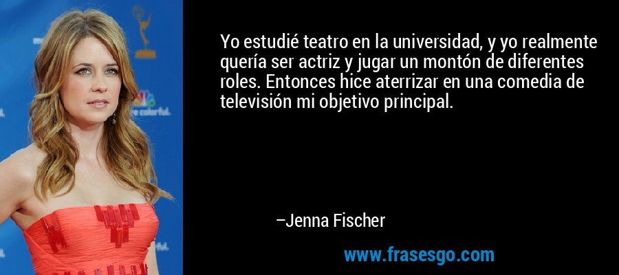 Yo estudié teatro en la universidad, y yo realmente quería ser actriz y jugar un montón de diferentes roles. Entonces hice aterrizar en una comedia de televisión mi objetivo principal. – Jenna Fischer