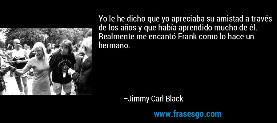 Yo le he dicho que yo apreciaba su amistad a través de los años y que había aprendido mucho de él. Realmente me encantó Frank como lo hace un hermano. – Jimmy Carl Black