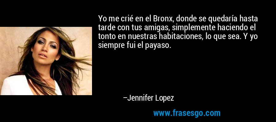 Yo me crié en el Bronx, donde se quedaría hasta tarde con tus amigas, simplemente haciendo el tonto en nuestras habitaciones, lo que sea. Y yo siempre fui el payaso. – Jennifer Lopez