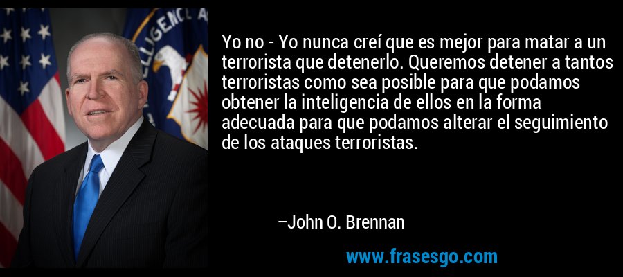 Yo no - Yo nunca creí que es mejor para matar a un terrorista que detenerlo. Queremos detener a tantos terroristas como sea posible para que podamos obtener la inteligencia de ellos en la forma adecuada para que podamos alterar el seguimiento de los ataques terroristas. – John O. Brennan