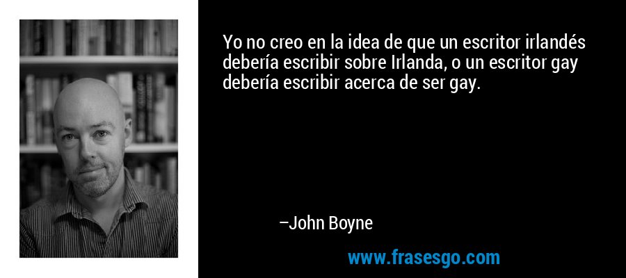Yo no creo en la idea de que un escritor irlandés debería escribir sobre Irlanda, o un escritor gay debería escribir acerca de ser gay. – John Boyne