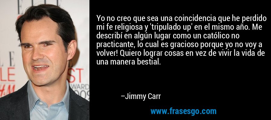 Yo no creo que sea una coincidencia que he perdido mi fe religiosa y 'tripulado up' en el mismo año. Me describí en algún lugar como un católico no practicante, lo cual es gracioso porque yo no voy a volver! Quiero lograr cosas en vez de vivir la vida de una manera bestial. – Jimmy Carr