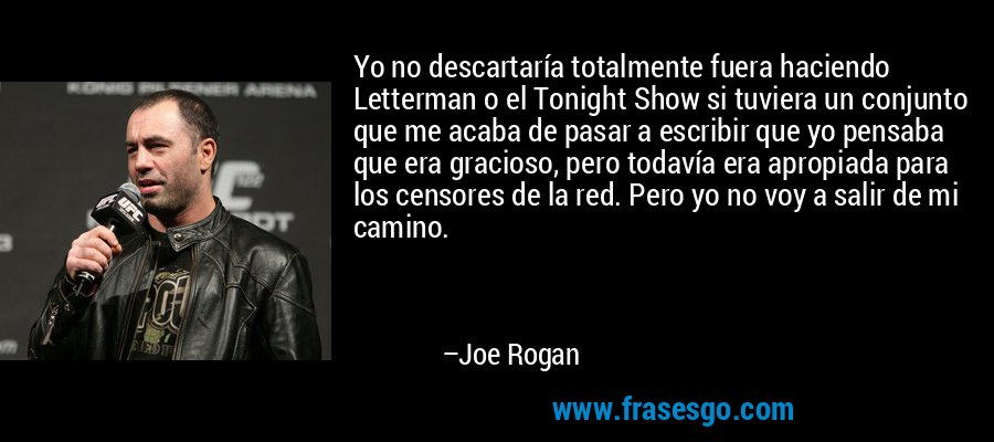 Yo no descartaría totalmente fuera haciendo Letterman o el Tonight Show si tuviera un conjunto que me acaba de pasar a escribir que yo pensaba que era gracioso, pero todavía era apropiada para los censores de la red. Pero yo no voy a salir de mi camino. – Joe Rogan