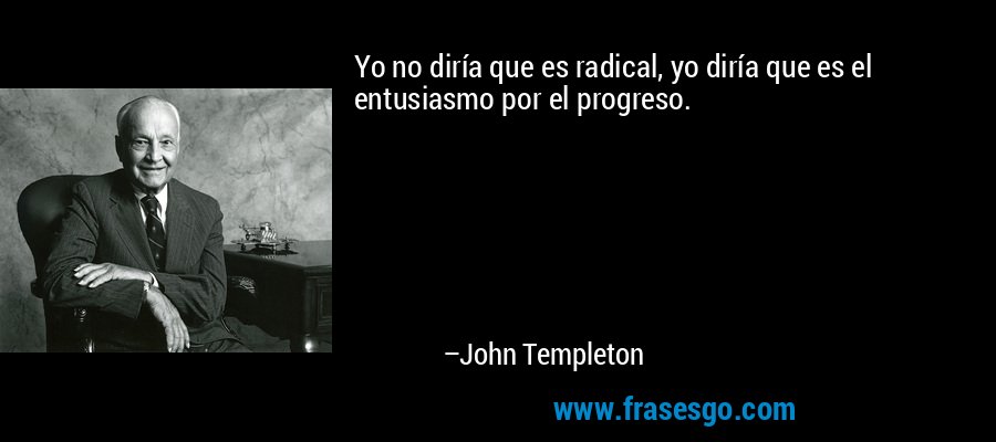 Yo no diría que es radical, yo diría que es el entusiasmo por el progreso. – John Templeton