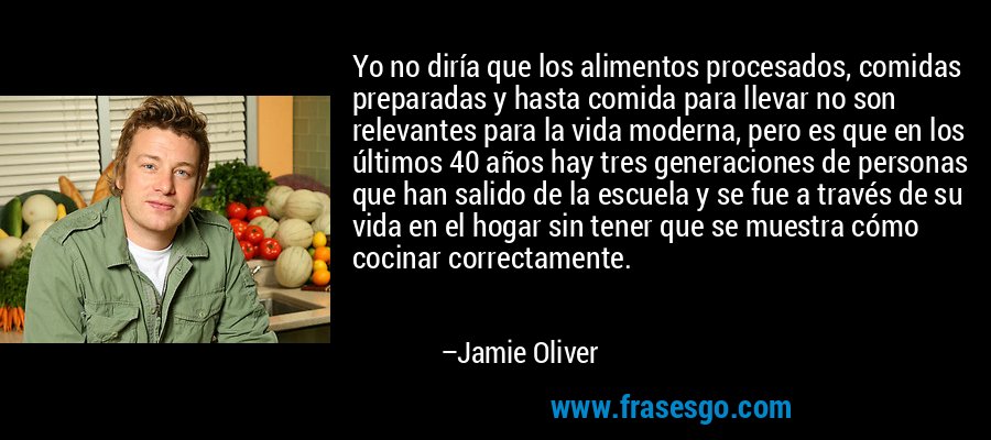 Yo no diría que los alimentos procesados, comidas preparadas y hasta comida para llevar no son relevantes para la vida moderna, pero es que en los últimos 40 años hay tres generaciones de personas que han salido de la escuela y se fue a través de su vida en el hogar sin tener que se muestra cómo cocinar correctamente. – Jamie Oliver