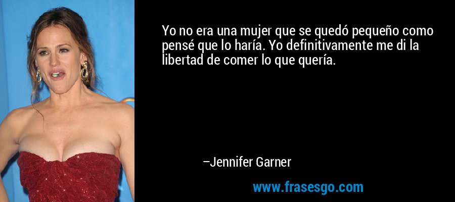 Yo no era una mujer que se quedó pequeño como pensé que lo haría. Yo definitivamente me di la libertad de comer lo que quería. – Jennifer Garner