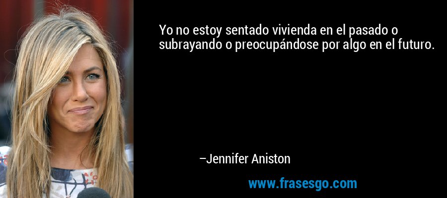 Yo no estoy sentado vivienda en el pasado o subrayando o preocupándose por algo en el futuro. – Jennifer Aniston