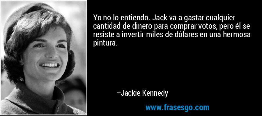 Yo no lo entiendo. Jack va a gastar cualquier cantidad de dinero para comprar votos, pero él se resiste a invertir miles de dólares en una hermosa pintura. – Jackie Kennedy