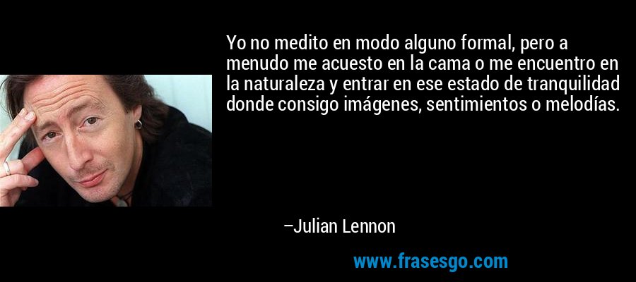 Yo no medito en modo alguno formal, pero a menudo me acuesto en la cama o me encuentro en la naturaleza y entrar en ese estado de tranquilidad donde consigo imágenes, sentimientos o melodías. – Julian Lennon