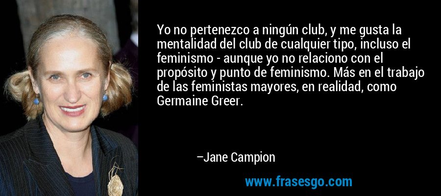 Yo no pertenezco a ningún club, y me gusta la mentalidad del club de cualquier tipo, incluso el feminismo - aunque yo no relaciono con el propósito y punto de feminismo. Más en el trabajo de las feministas mayores, en realidad, como Germaine Greer. – Jane Campion