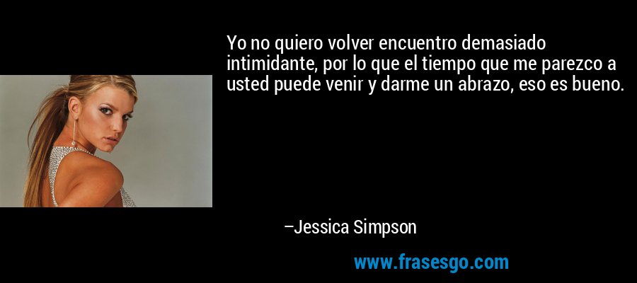 Yo no quiero volver encuentro demasiado intimidante, por lo que el tiempo que me parezco a usted puede venir y darme un abrazo, eso es bueno. – Jessica Simpson