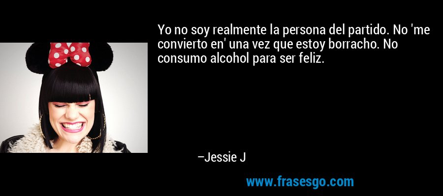 Yo no soy realmente la persona del partido. No 'me convierto en' una vez que estoy borracho. No consumo alcohol para ser feliz. – Jessie J