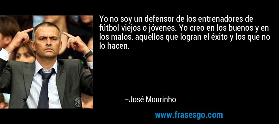 Yo no soy un defensor de los entrenadores de fútbol viejos o jóvenes. Yo creo en los buenos y en los malos, aquellos que logran el éxito y los que no lo hacen. – José Mourinho