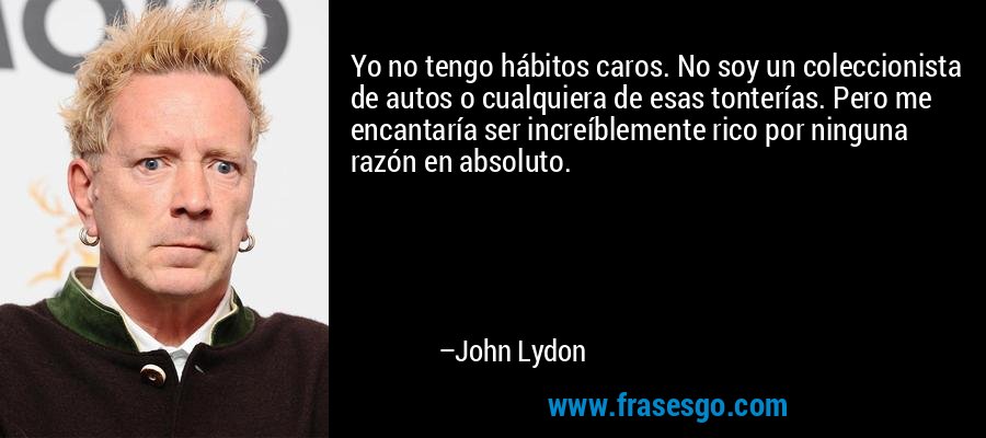 Yo no tengo hábitos caros. No soy un coleccionista de autos o cualquiera de esas tonterías. Pero me encantaría ser increíblemente rico por ninguna razón en absoluto. – John Lydon
