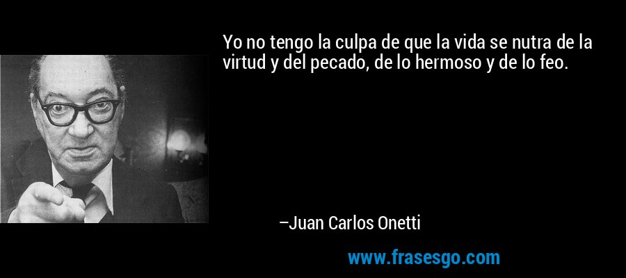 Yo no tengo la culpa de que la vida se nutra de la virtud y del pecado, de lo hermoso y de lo feo. – Juan Carlos Onetti