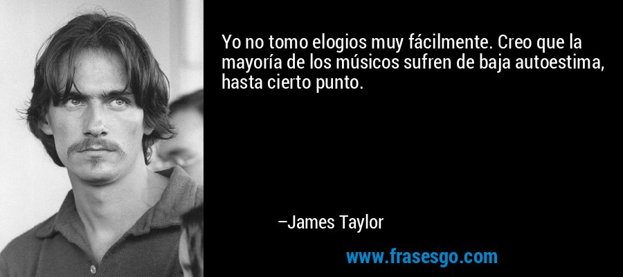 Yo no tomo elogios muy fácilmente. Creo que la mayoría de los músicos sufren de baja autoestima, hasta cierto punto. – James Taylor