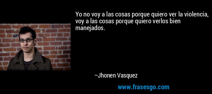 Yo no voy a las cosas porque quiero ver la violencia, voy a las cosas porque quiero verlos bien manejados. – Jhonen Vasquez