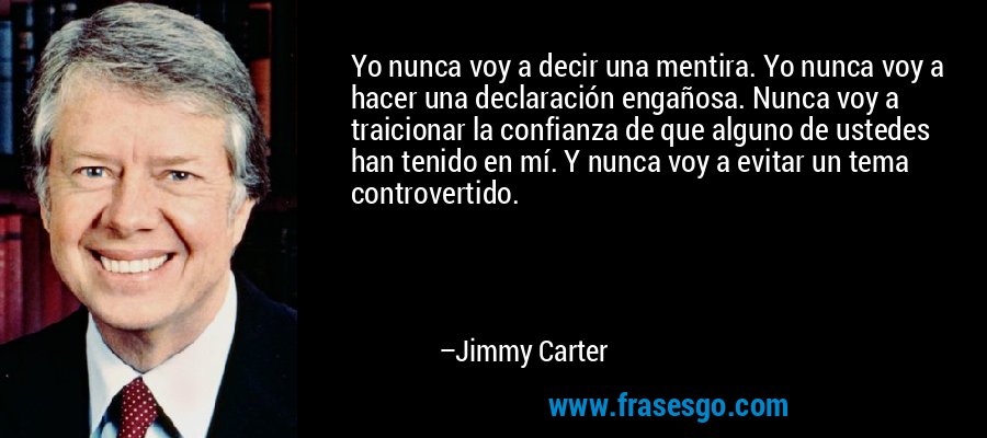 Yo nunca voy a decir una mentira. Yo nunca voy a hacer una declaración engañosa. Nunca voy a traicionar la confianza de que alguno de ustedes han tenido en mí. Y nunca voy a evitar un tema controvertido. – Jimmy Carter
