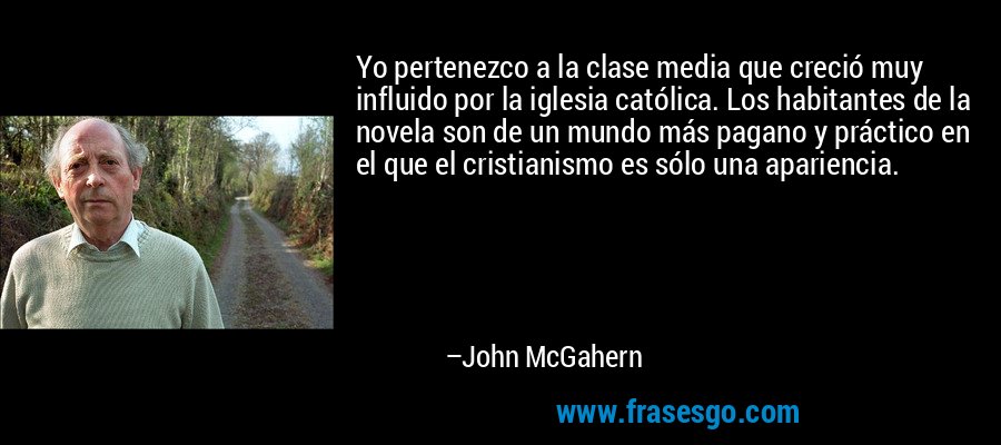 Yo pertenezco a la clase media que creció muy influido por la iglesia católica. Los habitantes de la novela son de un mundo más pagano y práctico en el que el cristianismo es sólo una apariencia. – John McGahern