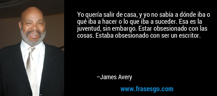Yo quería salir de casa, y yo no sabía a dónde iba o qué iba a hacer o lo que iba a suceder. Esa es la juventud, sin embargo. Estar obsesionado con las cosas. Estaba obsesionado con ser un escritor. – James Avery