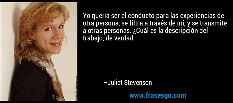 Yo quería ser el conducto para las experiencias de otra persona, se filtra a través de mí, y se transmite a otras personas. ¿Cuál es la descripción del trabajo, de verdad. – Juliet Stevenson