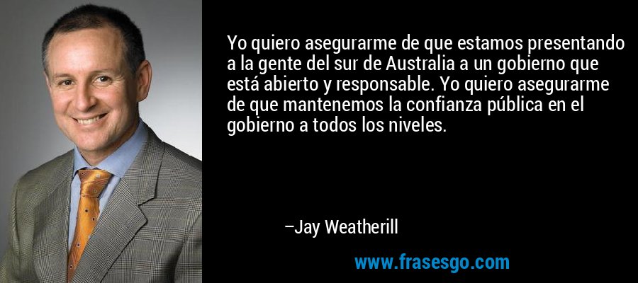 Yo quiero asegurarme de que estamos presentando a la gente del sur de Australia a un gobierno que está abierto y responsable. Yo quiero asegurarme de que mantenemos la confianza pública en el gobierno a todos los niveles. – Jay Weatherill