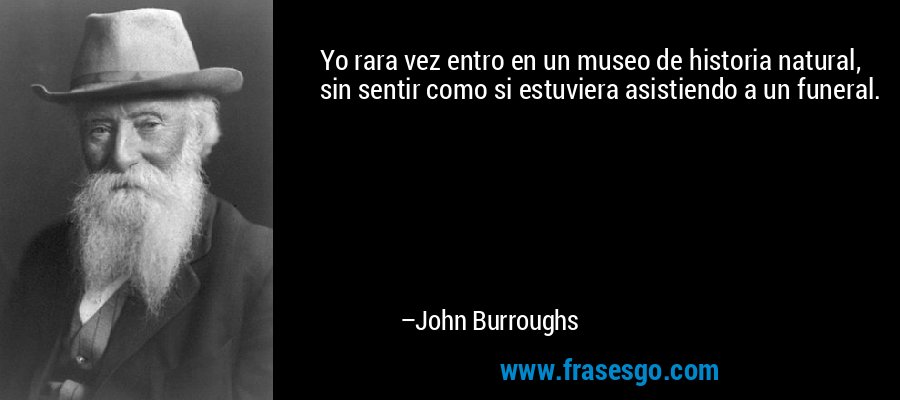 Yo rara vez entro en un museo de historia natural, sin sentir como si estuviera asistiendo a un funeral. – John Burroughs