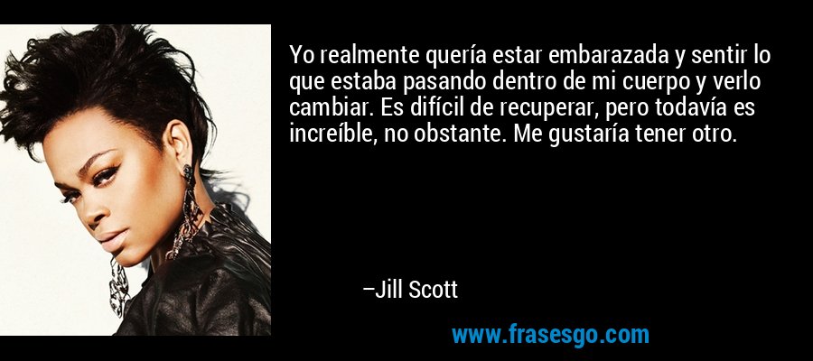 Yo realmente quería estar embarazada y sentir lo que estaba pasando dentro de mi cuerpo y verlo cambiar. Es difícil de recuperar, pero todavía es increíble, no obstante. Me gustaría tener otro. – Jill Scott