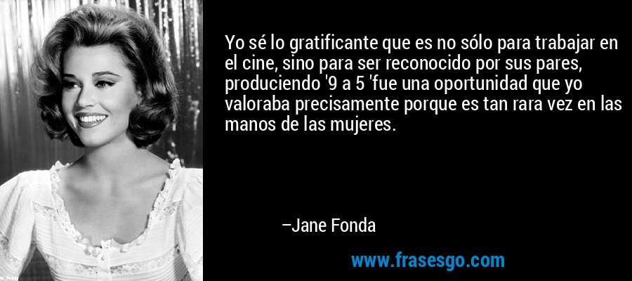 Yo sé lo gratificante que es no sólo para trabajar en el cine, sino para ser reconocido por sus pares, produciendo '9 a 5 'fue una oportunidad que yo valoraba precisamente porque es tan rara vez en las manos de las mujeres. – Jane Fonda
