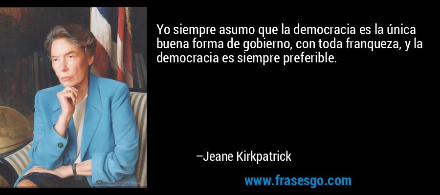 Yo siempre asumo que la democracia es la única buena forma de gobierno, con toda franqueza, y la democracia es siempre preferible. – Jeane Kirkpatrick
