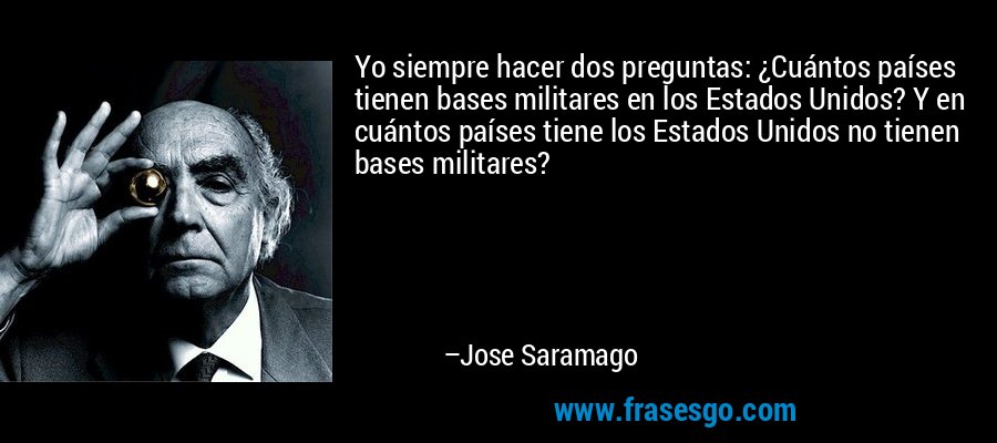 Yo siempre hacer dos preguntas: ¿Cuántos países tienen bases militares en los Estados Unidos? Y en cuántos países tiene los Estados Unidos no tienen bases militares? – Jose Saramago