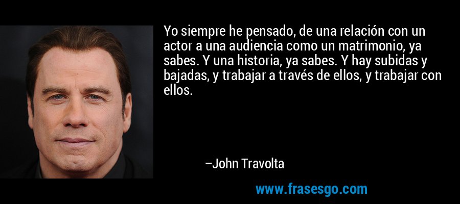 Yo siempre he pensado, de una relación con un actor a una audiencia como un matrimonio, ya sabes. Y una historia, ya sabes. Y hay subidas y bajadas, y trabajar a través de ellos, y trabajar con ellos. – John Travolta